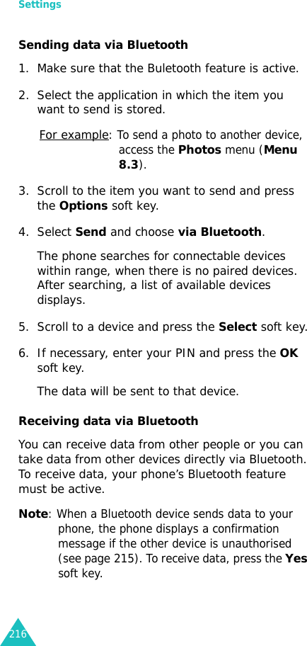 Settings216Sending data via Bluetooth1. Make sure that the Buletooth feature is active.2. Select the application in which the item you want to send is stored.For example: To send a photo to another device, access the Photos menu (Menu 8.3).3. Scroll to the item you want to send and press the Options soft key.4. Select Send and choose via Bluetooth.The phone searches for connectable devices within range, when there is no paired devices. After searching, a list of available devices displays.5. Scroll to a device and press the Select soft key.6. If necessary, enter your PIN and press the OK soft key.The data will be sent to that device.Receiving data via BluetoothYou can receive data from other people or you can take data from other devices directly via Bluetooth. To receive data, your phone’s Bluetooth feature must be active.Note: When a Bluetooth device sends data to your phone, the phone displays a confirmation message if the other device is unauthorised (see page 215). To receive data, press the Yes soft key.