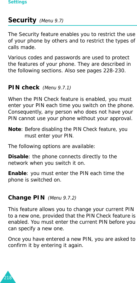Settings218Security  (Menu 9.7)The Security feature enables you to restrict the use of your phone by others and to restrict the types of calls made.Various codes and passwords are used to protect the features of your phone. They are described in the following sections. Also see pages 228-230.PIN check  (Menu 9.7.1)When the PIN Check feature is enabled, you must enter your PIN each time you switch on the phone. Consequently, any person who does not have your PIN cannot use your phone without your approval.Note: Before disabling the PIN Check feature, you must enter your PIN.The following options are available:Disable: the phone connects directly to the network when you switch it on.Enable: you must enter the PIN each time the phone is switched on.Change PIN  (Menu 9.7.2) This feature allows you to change your current PIN to a new one, provided that the PIN Check feature is enabled. You must enter the current PIN before you can specify a new one.Once you have entered a new PIN, you are asked to confirm it by entering it again.