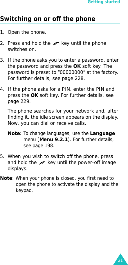 Getting started21Switching on or off the phone1. Open the phone.2. Press and hold the   key until the phone switches on.3. If the phone asks you to enter a password, enter the password and press the OK soft key. The password is preset to “00000000” at the factory. For further details, see page 228.4. If the phone asks for a PIN, enter the PIN and press the OK soft key. For further details, see page 229.The phone searches for your network and, after finding it, the idle screen appears on the display. Now, you can dial or receive calls.Note: To change languages, use the Language menu (Menu 9.2.1). For further details, see page 198.5. When you wish to switch off the phone, press and hold the   key until the power-off image displays.Note: When your phone is closed, you first need to open the phone to activate the display and the keypad. 