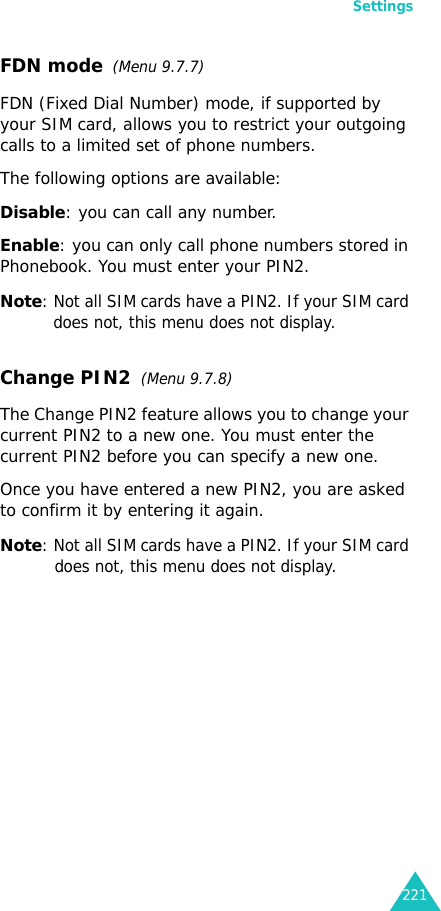 Settings221FDN mode  (Menu 9.7.7) FDN (Fixed Dial Number) mode, if supported by your SIM card, allows you to restrict your outgoing calls to a limited set of phone numbers.The following options are available:Disable: you can call any number.Enable: you can only call phone numbers stored in Phonebook. You must enter your PIN2.Note: Not all SIM cards have a PIN2. If your SIM card does not, this menu does not display.Change PIN2  (Menu 9.7.8)The Change PIN2 feature allows you to change your current PIN2 to a new one. You must enter the current PIN2 before you can specify a new one.Once you have entered a new PIN2, you are asked to confirm it by entering it again.Note: Not all SIM cards have a PIN2. If your SIM card does not, this menu does not display.
