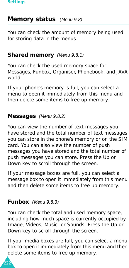 Settings222Memory status  (Menu 9.8) You can check the amount of memory being used for storing data in the menus.Shared memory  (Menu 9.8.1)You can check the used memory space for Messages, Funbox, Organiser, Phonebook, and JAVA world.If your phone’s memory is full, you can select a menu to open it immediately from this menu and then delete some items to free up memory.Messages  (Menu 9.8.2)You can view the number of text messages you have stored and the total number of text messages you can store in the phone’s memory or on the SIM card. You can also view the number of push messages you have stored and the total number of  push messages you can store. Press the Up or Down key to scroll through the screen.If your message boxes are full, you can select a message box to open it immediately from this menu and then delete some items to free up memory.Funbox  (Menu 9.8.3)You can check the total and used memory space, including how much space is currently occupied by Image, Videos, Music, or Sounds. Press the Up or Down key to scroll through the screen.If your media boxes are full, you can select a menu box to open it immediately from this menu and then delete some items to free up memory.