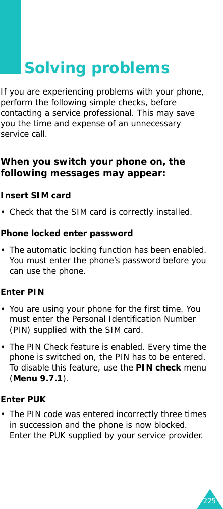 225Solving problemsIf you are experiencing problems with your phone, perform the following simple checks, before contacting a service professional. This may save you the time and expense of an unnecessary service call.When you switch your phone on, the following messages may appear:Insert SIM card• Check that the SIM card is correctly installed.Phone locked enter password• The automatic locking function has been enabled. You must enter the phone’s password before you can use the phone.Enter PIN• You are using your phone for the first time. You must enter the Personal Identification Number (PIN) supplied with the SIM card.• The PIN Check feature is enabled. Every time the phone is switched on, the PIN has to be entered. To disable this feature, use the PIN check menu (Menu 9.7.1).Enter PUK• The PIN code was entered incorrectly three times in succession and the phone is now blocked. Enter the PUK supplied by your service provider.