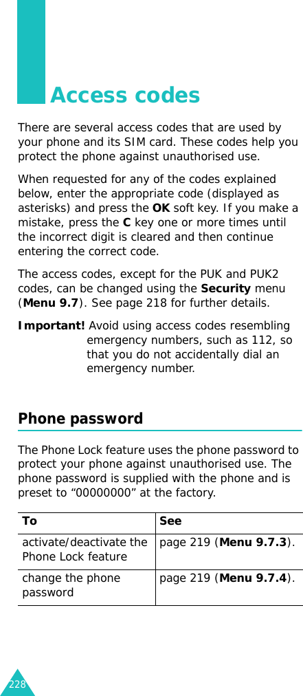228Access codesThere are several access codes that are used by your phone and its SIM card. These codes help you protect the phone against unauthorised use.When requested for any of the codes explained below, enter the appropriate code (displayed as asterisks) and press the OK soft key. If you make a mistake, press the C key one or more times until the incorrect digit is cleared and then continue entering the correct code.The access codes, except for the PUK and PUK2 codes, can be changed using the Security menu (Menu 9.7). See page 218 for further details.Important! Avoid using access codes resembling emergency numbers, such as 112, so that you do not accidentally dial an emergency number.Phone passwordThe Phone Lock feature uses the phone password to protect your phone against unauthorised use. The phone password is supplied with the phone and is preset to “00000000” at the factory.To Seeactivate/deactivate the Phone Lock feature page 219 (Menu 9.7.3).change the phone password page 219 (Menu 9.7.4).