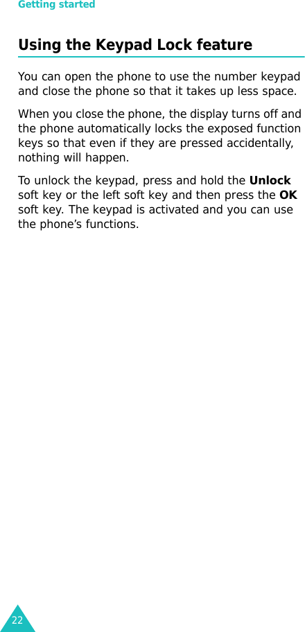 Getting started22Using the Keypad Lock featureYou can open the phone to use the number keypad and close the phone so that it takes up less space.When you close the phone, the display turns off and the phone automatically locks the exposed function keys so that even if they are pressed accidentally, nothing will happen.To unlock the keypad, press and hold the Unlock soft key or the left soft key and then press the OK soft key. The keypad is activated and you can use the phone’s functions.
