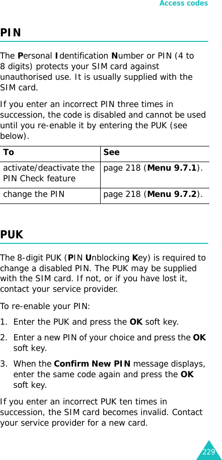 Access codes229PINThe Personal Identification Number or PIN (4 to 8 digits) protects your SIM card against unauthorised use. It is usually supplied with the SIM card.If you enter an incorrect PIN three times in succession, the code is disabled and cannot be used until you re-enable it by entering the PUK (see below).PUKThe 8-digit PUK (PIN Unblocking Key) is required to change a disabled PIN. The PUK may be supplied with the SIM card. If not, or if you have lost it, contact your service provider.To re-enable your PIN:1. Enter the PUK and press the OK soft key.2. Enter a new PIN of your choice and press the OK soft key.3. When the Confirm New PIN message displays, enter the same code again and press the OK soft key.If you enter an incorrect PUK ten times in succession, the SIM card becomes invalid. Contact your service provider for a new card.To Seeactivate/deactivate the PIN Check feature page 218 (Menu 9.7.1).change the PIN page 218 (Menu 9.7.2).