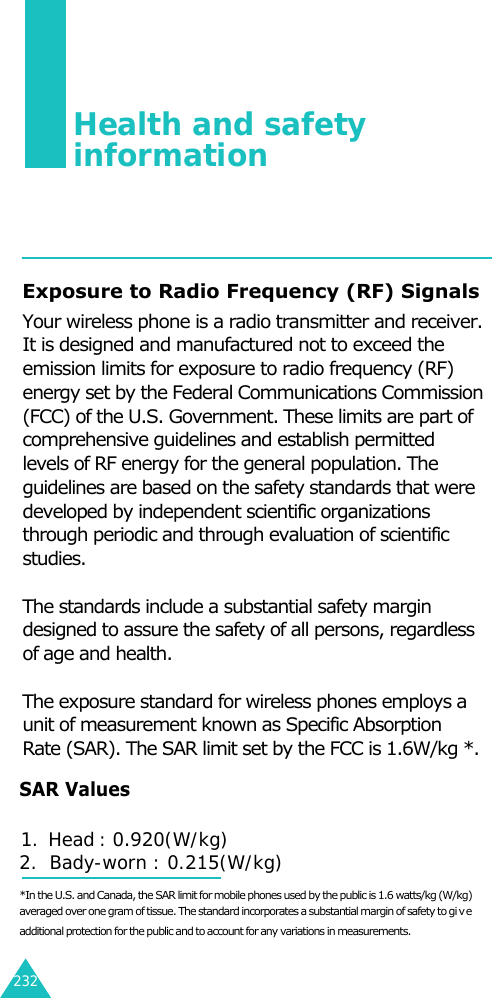 232Health and safety information125Exposure to Radio Frequency (RF) SignalsYour wireless phone is a radio transmitter and receiver.It is designed and manufactured not to exceed theemission limits for exposure to radio frequency (RF)energy set by the Federal Communications Commission(FCC) of the U.S. Government. These limits are part ofcomprehensive guidelines and establish permittedlevels of RF energy for the general population. Theguidelines are based on the safety standards that weredeveloped by independent scientific organizationsthrough periodic and through evaluation of scientificstudies.The standards include a substantial safety margindesigned to assure the safety of all persons, regardlessof age and health.The exposure standard for wireless phones employs aunit of measurement known as Specific AbsorptionRate (SAR). The SAR limit set by the FCC is 1.6W/kg *.*In the U.S. and Canada, the SAR limit for mobile phones used by the public is 1.6 watts/kg (W/kg)averaged over one gram of tissue. The standard incorporates a substantial margin of safety to giveadditional protection for the public and to account for any variations in measurements.SAR Values1.  Head : 0.920(W/kg)2.  Bady-worn : 0.215(W/kg)  