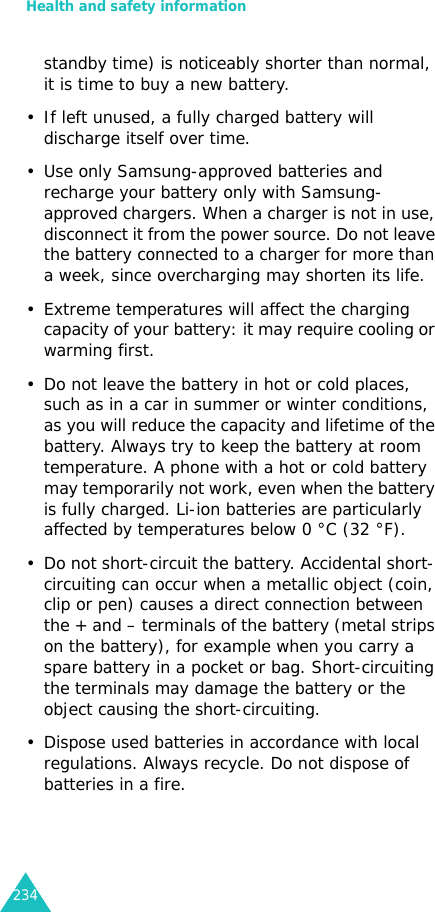 Health and safety information234standby time) is noticeably shorter than normal, it is time to buy a new battery.• If left unused, a fully charged battery will discharge itself over time.• Use only Samsung-approved batteries and recharge your battery only with Samsung-approved chargers. When a charger is not in use, disconnect it from the power source. Do not leave the battery connected to a charger for more than a week, since overcharging may shorten its life.• Extreme temperatures will affect the charging capacity of your battery: it may require cooling or warming first.• Do not leave the battery in hot or cold places, such as in a car in summer or winter conditions, as you will reduce the capacity and lifetime of the battery. Always try to keep the battery at room temperature. A phone with a hot or cold battery may temporarily not work, even when the battery is fully charged. Li-ion batteries are particularly affected by temperatures below 0 °C (32 °F).• Do not short-circuit the battery. Accidental short- circuiting can occur when a metallic object (coin, clip or pen) causes a direct connection between the + and – terminals of the battery (metal strips on the battery), for example when you carry a spare battery in a pocket or bag. Short-circuiting the terminals may damage the battery or the object causing the short-circuiting.• Dispose used batteries in accordance with local regulations. Always recycle. Do not dispose of batteries in a fire.