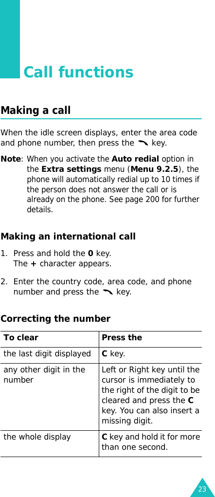 23Call functionsMaking a callWhen the idle screen displays, enter the area code and phone number, then press the   key.Note: When you activate the Auto redial option in the Extra settings menu (Menu 9.2.5), the phone will automatically redial up to 10 times if the person does not answer the call or is already on the phone. See page 200 for further details.Making an international call1. Press and hold the 0 key. The + character appears.2. Enter the country code, area code, and phone number and press the   key.Correcting the numberTo clear Press thethe last digit displayedC key. any other digit in the number Left or Right key until the cursor is immediately to the right of the digit to be cleared and press the C key. You can also insert a missing digit.the whole displayC key and hold it for more than one second.