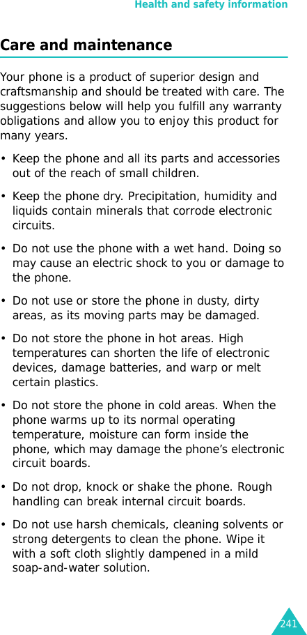 Health and safety information241Care and maintenanceYour phone is a product of superior design and craftsmanship and should be treated with care. The suggestions below will help you fulfill any warranty obligations and allow you to enjoy this product for many years. • Keep the phone and all its parts and accessories out of the reach of small children.• Keep the phone dry. Precipitation, humidity and liquids contain minerals that corrode electronic circuits.• Do not use the phone with a wet hand. Doing so may cause an electric shock to you or damage to the phone. • Do not use or store the phone in dusty, dirty areas, as its moving parts may be damaged.• Do not store the phone in hot areas. High temperatures can shorten the life of electronic devices, damage batteries, and warp or melt certain plastics.• Do not store the phone in cold areas. When the phone warms up to its normal operating temperature, moisture can form inside the phone, which may damage the phone’s electronic circuit boards.• Do not drop, knock or shake the phone. Rough handling can break internal circuit boards.• Do not use harsh chemicals, cleaning solvents or strong detergents to clean the phone. Wipe it with a soft cloth slightly dampened in a mild soap-and-water solution.