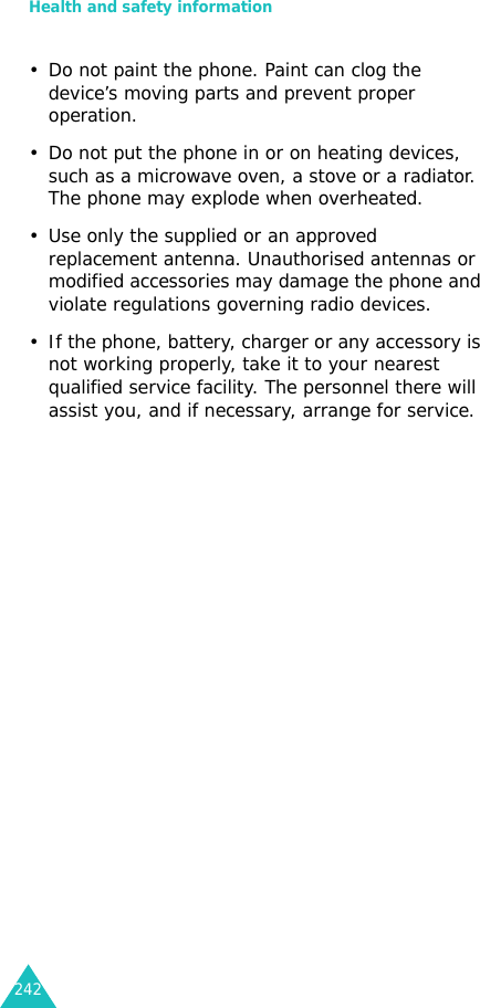 Health and safety information242• Do not paint the phone. Paint can clog the device’s moving parts and prevent proper operation.• Do not put the phone in or on heating devices, such as a microwave oven, a stove or a radiator. The phone may explode when overheated.• Use only the supplied or an approved replacement antenna. Unauthorised antennas or modified accessories may damage the phone and violate regulations governing radio devices.• If the phone, battery, charger or any accessory is not working properly, take it to your nearest qualified service facility. The personnel there will assist you, and if necessary, arrange for service.