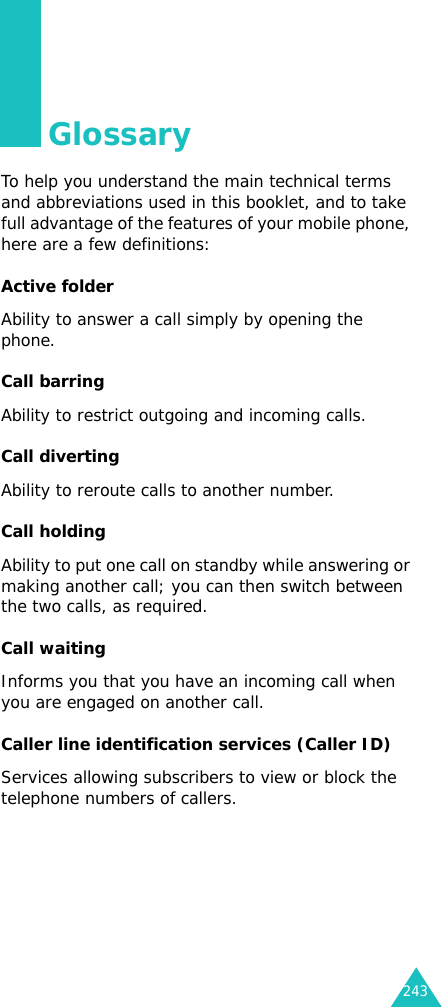 243GlossaryTo help you understand the main technical terms and abbreviations used in this booklet, and to take full advantage of the features of your mobile phone, here are a few definitions:Active folderAbility to answer a call simply by opening the phone.Call barringAbility to restrict outgoing and incoming calls.Call divertingAbility to reroute calls to another number.Call holdingAbility to put one call on standby while answering or making another call; you can then switch between the two calls, as required.Call waitingInforms you that you have an incoming call when you are engaged on another call.Caller line identification services (Caller ID)Services allowing subscribers to view or block the telephone numbers of callers.