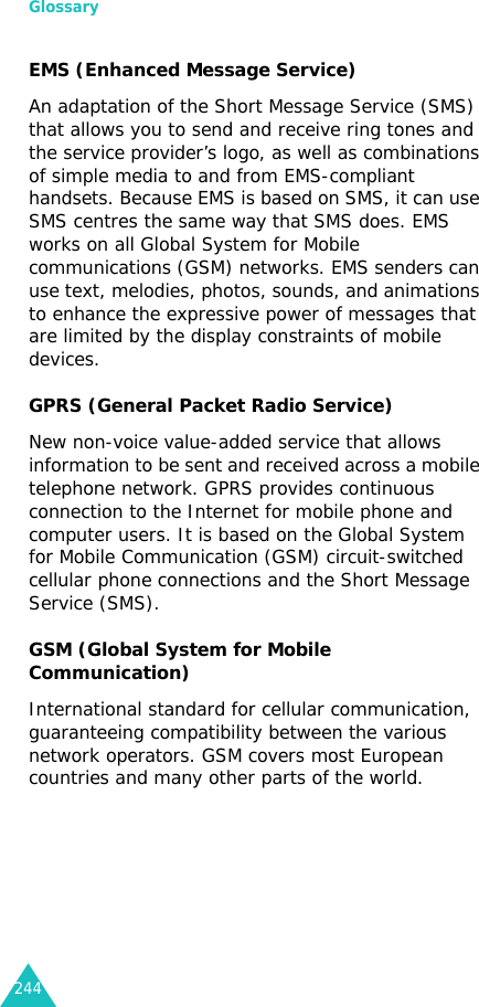 Glossary244EMS (Enhanced Message Service)An adaptation of the Short Message Service (SMS) that allows you to send and receive ring tones and the service provider’s logo, as well as combinations of simple media to and from EMS-compliant handsets. Because EMS is based on SMS, it can use SMS centres the same way that SMS does. EMS works on all Global System for Mobile communications (GSM) networks. EMS senders can use text, melodies, photos, sounds, and animations to enhance the expressive power of messages that are limited by the display constraints of mobile devices.GPRS (General Packet Radio Service)New non-voice value-added service that allows information to be sent and received across a mobile telephone network. GPRS provides continuous connection to the Internet for mobile phone and computer users. It is based on the Global System for Mobile Communication (GSM) circuit-switched cellular phone connections and the Short Message Service (SMS).GSM (Global System for Mobile Communication)International standard for cellular communication, guaranteeing compatibility between the various network operators. GSM covers most European countries and many other parts of the world.