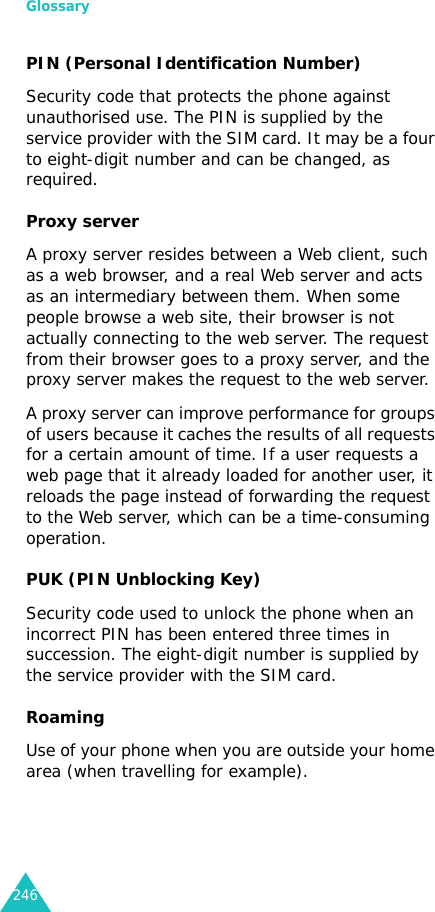 Glossary246PIN (Personal Identification Number)Security code that protects the phone against unauthorised use. The PIN is supplied by the service provider with the SIM card. It may be a four to eight-digit number and can be changed, as required.Proxy serverA proxy server resides between a Web client, such as a web browser, and a real Web server and acts as an intermediary between them. When some people browse a web site, their browser is not actually connecting to the web server. The request from their browser goes to a proxy server, and the proxy server makes the request to the web server. A proxy server can improve performance for groups of users because it caches the results of all requests for a certain amount of time. If a user requests a web page that it already loaded for another user, it reloads the page instead of forwarding the request to the Web server, which can be a time-consuming operation.PUK (PIN Unblocking Key)Security code used to unlock the phone when an incorrect PIN has been entered three times in succession. The eight-digit number is supplied by the service provider with the SIM card.RoamingUse of your phone when you are outside your home area (when travelling for example).