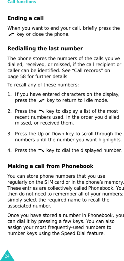 Call functions24Ending a callWhen you want to end your call, briefly press the    key or close the phone.Redialling the last numberThe phone stores the numbers of the calls you’ve dialled, received, or missed, if the call recipient or caller can be identified. See “Call records” on page 58 for further details. To recall any of these numbers:1. If you have entered characters on the display, press the   key to return to Idle mode.2. Press the   key to display a list of the most recent numbers used, in the order you dialled, missed, or received them.3. Press the Up or Down key to scroll through the numbers until the number you want highlights.4. Press the   key to dial the displayed number.Making a call from PhonebookYou can store phone numbers that you use regularly on the SIM card or in the phone’s memory. These entries are collectively called Phonebook. You then do not need to remember all of your numbers; simply select the required name to recall the associated number.Once you have stored a number in Phonebook, you can dial it by pressing a few keys. You can also assign your most frequently-used numbers to number keys using the Speed Dial feature.