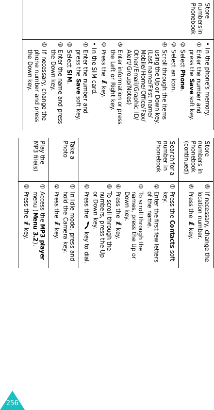 256Store numbers in Phonebook (continued)➄If necessary, change the location number.➅Press the   key.Search for a number in Phonebook ➀Press the Contacts soft key.➁Enter the first few letters of the name.➂To scroll through the names, press the Up or Down key.➃Press the   key.➄To scroll through the numbers, press the Up or Down key.➅Press the   key to dial.Take a Photo➀In Idle mode, press and hold the Camera key.➁Press the   key.Play the MP3 file(s) ➀Access the MP3 player menu (Menu 3.2).➁Press the   key.Store numbers in Phonebook• In the phone’s memory.➀Enter the number and press the Save soft key.➁Select Phone.➂Select an icon.➃Scroll through the items using the Up or Down key. (Last name/First name/Mobile/Home/Office/Fax/Other/Email/Graphic ID/Alert/Group/Notes)➄Enter information or press the Left or Right key.➅Press the   key.• In the SIM card.➀Enter the number and press the Save soft key.➁Select SIM.➂Enter the name and press the Down key.➃If necessary, change the phone number and press the Down key.