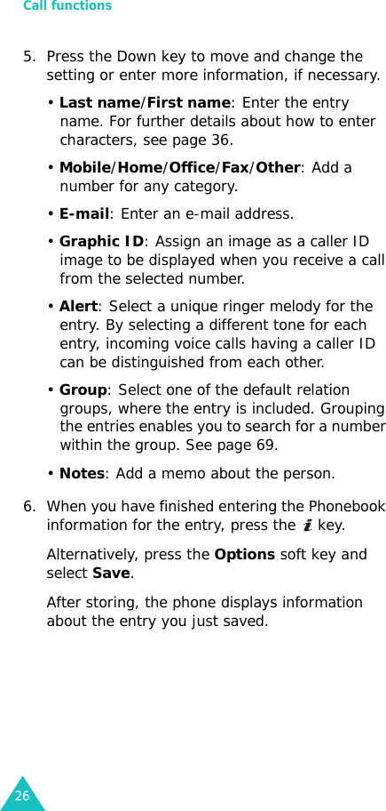 Call functions265. Press the Down key to move and change the setting or enter more information, if necessary.• Last name/First name: Enter the entry name. For further details about how to enter characters, see page 36.• Mobile/Home/Office/Fax/Other: Add a number for any category.• E-mail: Enter an e-mail address.• Graphic ID: Assign an image as a caller ID image to be displayed when you receive a call from the selected number.• Alert: Select a unique ringer melody for the entry. By selecting a different tone for each entry, incoming voice calls having a caller ID can be distinguished from each other.• Group: Select one of the default relation groups, where the entry is included. Grouping the entries enables you to search for a number within the group. See page 69.• Notes: Add a memo about the person.6. When you have finished entering the Phonebook information for the entry, press the   key.Alternatively, press the Options soft key and select Save.After storing, the phone displays information about the entry you just saved.