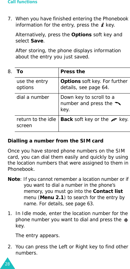 Call functions287. When you have finished entering the Phonebook information for the entry, press the   key.Alternatively, press the Options soft key and select Save.After storing, the phone displays information about the entry you just saved.Dialling a number from the SIM cardOnce you have stored phone numbers on the SIM card, you can dial them easily and quickly by using the location numbers that were assigned to them in Phonebook. Note: If you cannot remember a location number or if you want to dial a number in the phone’s memory, you must go into the Contact list menu (Menu 2.1) to search for the entry by name. For details, see page 63.1. In Idle mode, enter the location number for the phone number you want to dial and press the   key. The entry appears.2. You can press the Left or Right key to find other numbers.8.To Press theuse the entry optionsOptions soft key. For further details, see page 64.dial a number Down key to scroll to a number and press the   key.return to the idle screenBack soft key or the   key.