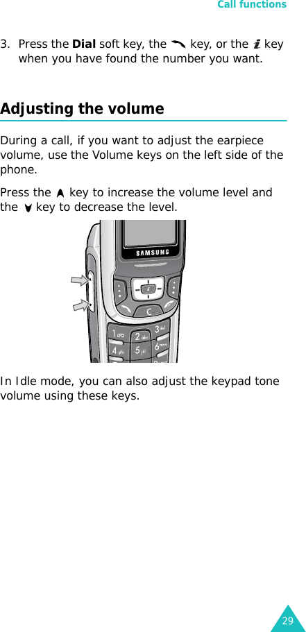 Call functions293. Press the Dial soft key, the   key, or the   key when you have found the number you want.Adjusting the volumeDuring a call, if you want to adjust the earpiece volume, use the Volume keys on the left side of the phone. Press the   key to increase the volume level and the   key to decrease the level.In Idle mode, you can also adjust the keypad tone volume using these keys.