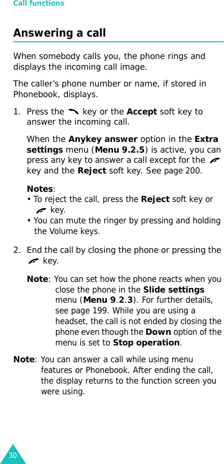 Call functions30Answering a callWhen somebody calls you, the phone rings and displays the incoming call image.The caller’s phone number or name, if stored in Phonebook, displays. 1. Press the   key or the Accept soft key to answer the incoming call.When the Anykey answer option in the Extra settings menu (Menu 9.2.5) is active, you can press any key to answer a call except for the   key and the Reject soft key. See page 200.Notes:• To reject the call, press the Reject soft key or  key. • You can mute the ringer by pressing and holding the Volume keys.2. End the call by closing the phone or pressing the  key.Note: You can set how the phone reacts when you close the phone in the Slide settings menu (Menu 9.2.3). For further details, see page 199. While you are using a headset, the call is not ended by closing the phone even though the Down option of the menu is set to Stop operation.Note: You can answer a call while using menu features or Phonebook. After ending the call, the display returns to the function screen you were using.