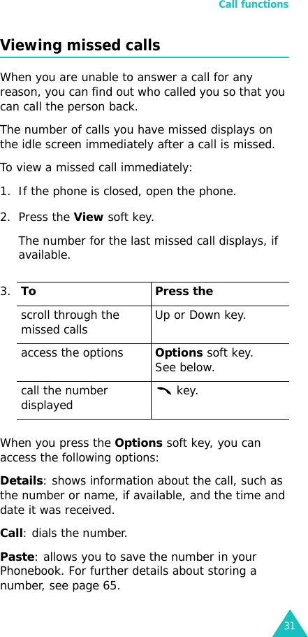 Call functions31Viewing missed callsWhen you are unable to answer a call for any reason, you can find out who called you so that you can call the person back. The number of calls you have missed displays on the idle screen immediately after a call is missed.To view a missed call immediately:1. If the phone is closed, open the phone.2. Press the View soft key.The number for the last missed call displays, if available.When you press the Options soft key, you can access the following options:Details: shows information about the call, such as the number or name, if available, and the time and date it was received.Call: dials the number.Paste: allows you to save the number in your Phonebook. For further details about storing a number, see page 65.3.To Press thescroll through the missed calls Up or Down key.access the optionsOptions soft key.See below.call the number displayed  key.