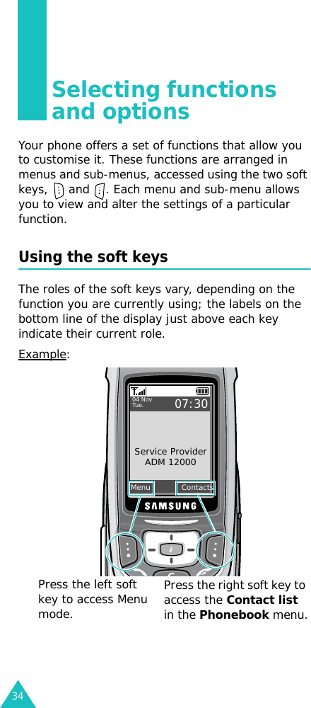 34Selecting functions and optionsYour phone offers a set of functions that allow you to customise it. These functions are arranged in menus and sub-menus, accessed using the two soft keys,   and  . Each menu and sub-menu allows you to view and alter the settings of a particular function.Using the soft keysThe roles of the soft keys vary, depending on the function you are currently using; the labels on the bottom line of the display just above each key indicate their current role.Example:Menu            ContactsService ProviderADM 1200004 NovTue.07:30Press the left soft key to access Menu mode.Press the right soft key to access the Contact list in the Phonebook menu.