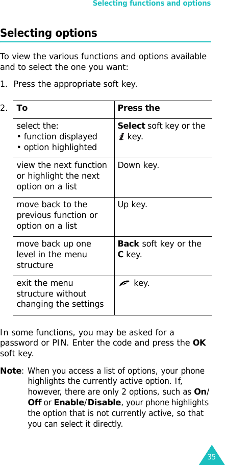 Selecting functions and options35Selecting optionsTo view the various functions and options available and to select the one you want: 1. Press the appropriate soft key.In some functions, you may be asked for a password or PIN. Enter the code and press the OK soft key.Note: When you access a list of options, your phone highlights the currently active option. If, however, there are only 2 options, such as On/Off or Enable/Disable, your phone highlights the option that is not currently active, so that you can select it directly.2.To Press theselect the:• function displayed • option highlightedSelect soft key or the  key. view the next function or highlight the next option on a listDown key.move back to the previous function or option on a listUp key.move back up one level in the menu structureBack soft key or the C key.exit the menu structure without changing the settings key.