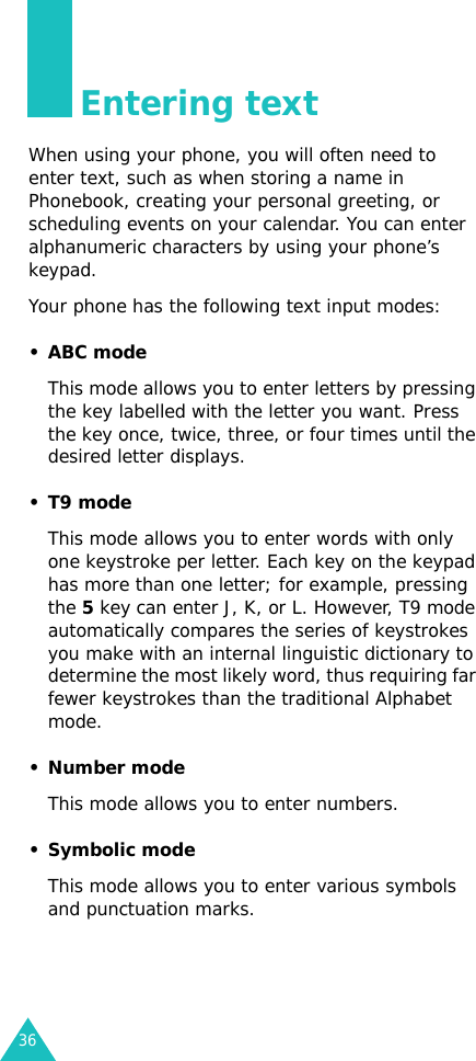 36Entering textWhen using your phone, you will often need to enter text, such as when storing a name in Phonebook, creating your personal greeting, or scheduling events on your calendar. You can enter alphanumeric characters by using your phone’s keypad.Your phone has the following text input modes:•ABC modeThis mode allows you to enter letters by pressing the key labelled with the letter you want. Press the key once, twice, three, or four times until the desired letter displays.•T9 modeThis mode allows you to enter words with only one keystroke per letter. Each key on the keypad has more than one letter; for example, pressing the 5 key can enter J, K, or L. However, T9 mode automatically compares the series of keystrokes you make with an internal linguistic dictionary to determine the most likely word, thus requiring far fewer keystrokes than the traditional Alphabet mode.• Number modeThis mode allows you to enter numbers.• Symbolic modeThis mode allows you to enter various symbols and punctuation marks. 