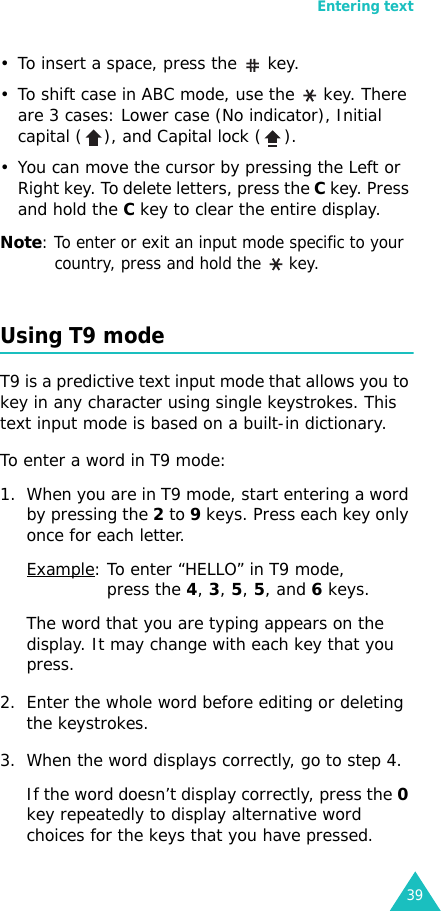 Entering text39• To insert a space, press the   key. • To shift case in ABC mode, use the   key. There are 3 cases: Lower case (No indicator), Initial capital ( ), and Capital lock ( ). • You can move the cursor by pressing the Left or Right key. To delete letters, press the C key. Press and hold the C key to clear the entire display.Note: To enter or exit an input mode specific to your country, press and hold the  key.Using T9 modeT9 is a predictive text input mode that allows you to key in any character using single keystrokes. This text input mode is based on a built-in dictionary.To enter a word in T9 mode:1. When you are in T9 mode, start entering a word by pressing the 2 to 9 keys. Press each key only once for each letter. Example: To enter “HELLO” in T9 mode, press the 4, 3, 5, 5, and 6 keys.The word that you are typing appears on the display. It may change with each key that you press.2. Enter the whole word before editing or deleting the keystrokes.3. When the word displays correctly, go to step 4. If the word doesn’t display correctly, press the 0 key repeatedly to display alternative word choices for the keys that you have pressed.