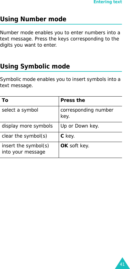 Entering text41Using Number modeNumber mode enables you to enter numbers into a text message. Press the keys corresponding to the digits you want to enter.Using Symbolic modeSymbolic mode enables you to insert symbols into a text message.  To Press the select a symbol corresponding number key.display more symbols Up or Down key. clear the symbol(s)C key. insert the symbol(s) into your messageOK soft key.