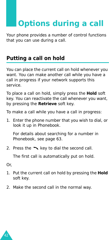 42Options during a callYour phone provides a number of control functions that you can use during a call.Putting a call on holdYou can place the current call on hold whenever you want. You can make another call while you have a call in progress if your network supports this service. To place a call on hold, simply press the Hold soft key. You can reactivate the call whenever you want, by pressing the Retrieve soft key.To make a call while you have a call in progress:1. Enter the phone number that you wish to dial, or look it up in Phonebook.For details about searching for a number in Phonebook, see page 63.2. Press the   key to dial the second call. The first call is automatically put on hold.Or, 1. Put the current call on hold by pressing the Hold soft key.2. Make the second call in the normal way.