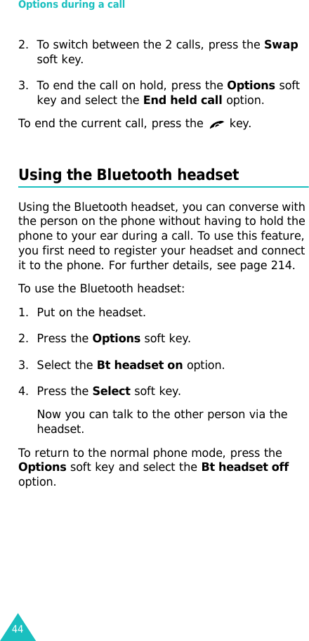 Options during a call442. To switch between the 2 calls, press the Swap soft key.3. To end the call on hold, press the Options soft key and select the End held call option.To end the current call, press the   key.Using the Bluetooth headsetUsing the Bluetooth headset, you can converse with the person on the phone without having to hold the phone to your ear during a call. To use this feature, you first need to register your headset and connect it to the phone. For further details, see page 214.To use the Bluetooth headset:1. Put on the headset.2. Press the Options soft key.3. Select the Bt headset on option.4. Press the Select soft key. Now you can talk to the other person via the headset.To return to the normal phone mode, press the Options soft key and select the Bt headset off option.