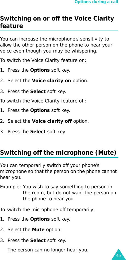 Options during a call45Switching on or off the Voice Clarity featureYou can increase the microphone’s sensitivity to allow the other person on the phone to hear your voice even though you may be whispering.To switch the Voice Clarity feature on:1. Press the Options soft key.2. Select the Voice clarity on option.3. Press the Select soft key.To switch the Voice Clarity feature off:1. Press the Options soft key.2. Select the Voice clarity off option.3. Press the Select soft key.Switching off the microphone (Mute)You can temporarily switch off your phone’s microphone so that the person on the phone cannot hear you.Example: You wish to say something to person in the room, but do not want the person on the phone to hear you.To switch the microphone off temporarily:1. Press the Options soft key.2. Select the Mute option.3. Press the Select soft key. The person can no longer hear you.