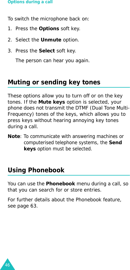 Options during a call46To switch the microphone back on:1. Press the Options soft key.2. Select the Unmute option.3. Press the Select soft key. The person can hear you again.Muting or sending key tonesThese options allow you to turn off or on the key tones. If the Mute keys option is selected, your phone does not transmit the DTMF (Dual Tone Multi-Frequency) tones of the keys, which allows you to press keys without hearing annoying key tones during a call.Note: To communicate with answering machines or computerised telephone systems, the Send keys option must be selected.Using PhonebookYou can use the Phonebook menu during a call, so that you can search for or store entries.For further details about the Phonebook feature, see page 63.