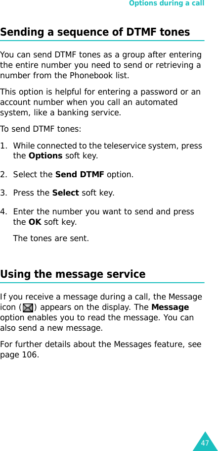 Options during a call47Sending a sequence of DTMF tonesYou can send DTMF tones as a group after entering the entire number you need to send or retrieving a number from the Phonebook list.This option is helpful for entering a password or an account number when you call an automated system, like a banking service.To send DTMF tones:1. While connected to the teleservice system, press the Options soft key.2. Select the Send DTMF option.3. Press the Select soft key.4. Enter the number you want to send and press the OK soft key.The tones are sent.Using the message serviceIf you receive a message during a call, the Message icon ( ) appears on the display. The Message option enables you to read the message. You can also send a new message.For further details about the Messages feature, see page 106.