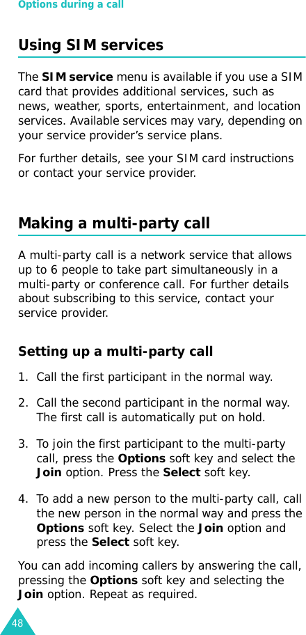 Options during a call48Using SIM servicesThe SIM service menu is available if you use a SIM card that provides additional services, such as news, weather, sports, entertainment, and location services. Available services may vary, depending on your service provider’s service plans.For further details, see your SIM card instructions or contact your service provider.Making a multi-party callA multi-party call is a network service that allows up to 6 people to take part simultaneously in a multi-party or conference call. For further details about subscribing to this service, contact your service provider.Setting up a multi-party call1. Call the first participant in the normal way.2. Call the second participant in the normal way. The first call is automatically put on hold.3. To join the first participant to the multi-party call, press the Options soft key and select the Join option. Press the Select soft key.4. To add a new person to the multi-party call, call the new person in the normal way and press the Options soft key. Select the Join option and press the Select soft key.You can add incoming callers by answering the call, pressing the Options soft key and selecting the Join option. Repeat as required.