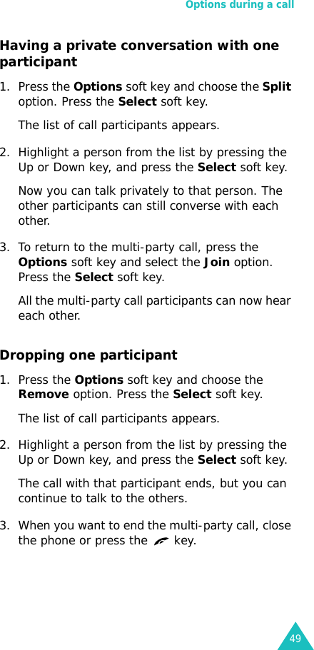 Options during a call49Having a private conversation with one participant1. Press the Options soft key and choose the Split option. Press the Select soft key.The list of call participants appears.2. Highlight a person from the list by pressing the Up or Down key, and press the Select soft key.Now you can talk privately to that person. The other participants can still converse with each other.3. To return to the multi-party call, press the Options soft key and select the Join option. Press the Select soft key.All the multi-party call participants can now hear each other.Dropping one participant1. Press the Options soft key and choose the Remove option. Press the Select soft key.The list of call participants appears.2. Highlight a person from the list by pressing the Up or Down key, and press the Select soft key.The call with that participant ends, but you can continue to talk to the others.3. When you want to end the multi-party call, close the phone or press the   key.
