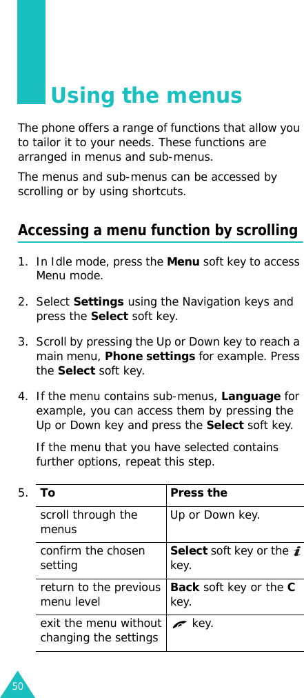 50Using the menusThe phone offers a range of functions that allow you to tailor it to your needs. These functions are arranged in menus and sub-menus.The menus and sub-menus can be accessed by scrolling or by using shortcuts.Accessing a menu function by scrolling1. In Idle mode, press the Menu soft key to access Menu mode. 2. Select Settings using the Navigation keys and press the Select soft key.3. Scroll by pressing the Up or Down key to reach a main menu, Phone settings for example. Press the Select soft key.4. If the menu contains sub-menus, Language for example, you can access them by pressing the Up or Down key and press the Select soft key.If the menu that you have selected contains further options, repeat this step.5.To Press thescroll through the menus Up or Down key.confirm the chosen settingSelect soft key or the   key.return to the previous menu levelBack soft key or the C key.exit the menu without changing the settings  key.