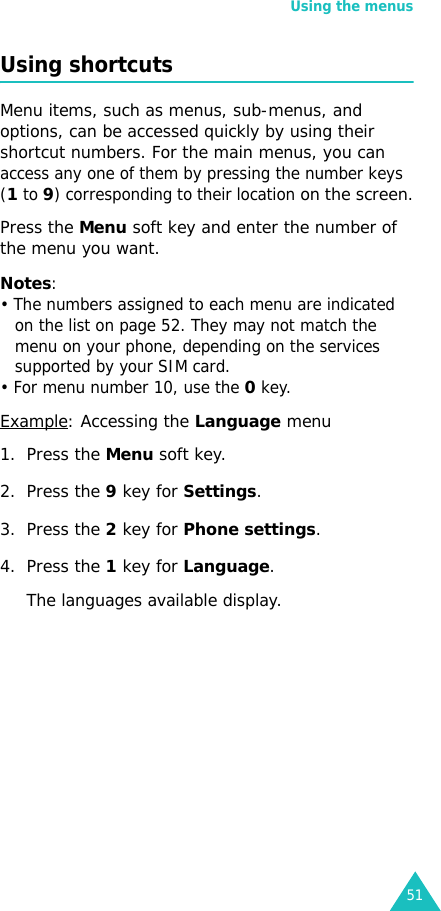 Using the menus51Using shortcutsMenu items, such as menus, sub-menus, and options, can be accessed quickly by using their shortcut numbers. For the main menus, you can access any one of them by pressing the number keys (1 to 9) corresponding to their location on the screen.Press the Menu soft key and enter the number of the menu you want.Notes: • The numbers assigned to each menu are indicated on the list on page 52. They may not match the menu on your phone, depending on the services supported by your SIM card.• For menu number 10, use the 0 key.Example: Accessing the Language menu1. Press the Menu soft key.2. Press the 9 key for Settings.3. Press the 2 key for Phone settings.4. Press the 1 key for Language.The languages available display. 