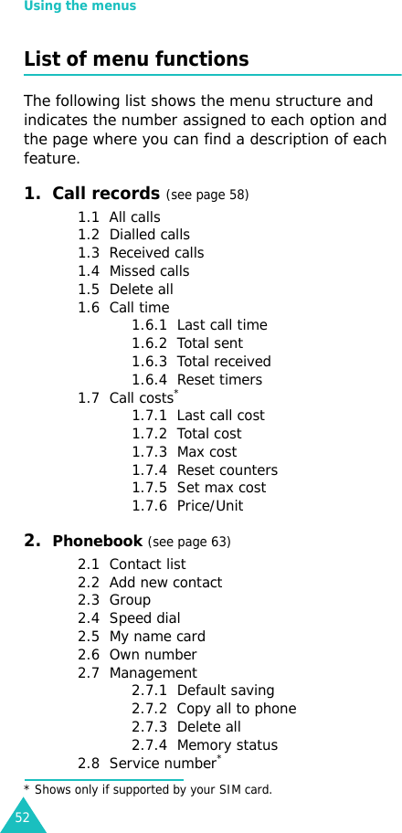 Using the menus52List of menu functionsThe following list shows the menu structure and indicates the number assigned to each option and the page where you can find a description of each feature.1.  Call records (see page 58)1.1  All calls1.2  Dialled calls1.3  Received calls1.4  Missed calls1.5  Delete all1.6  Call time1.6.1  Last call time1.6.2  Total sent1.6.3  Total received1.6.4  Reset timers1.7  Call costs*1.7.1  Last call cost1.7.2  Total cost1.7.3  Max cost1.7.4  Reset counters1.7.5  Set max cost1.7.6  Price/Unit2.  Phonebook (see page 63)2.1  Contact list2.2  Add new contact2.3  Group2.4  Speed dial2.5  My name card2.6  Own number2.7  Management2.7.1  Default saving2.7.2  Copy all to phone2.7.3  Delete all2.7.4  Memory status2.8  Service number** Shows only if supported by your SIM card.
