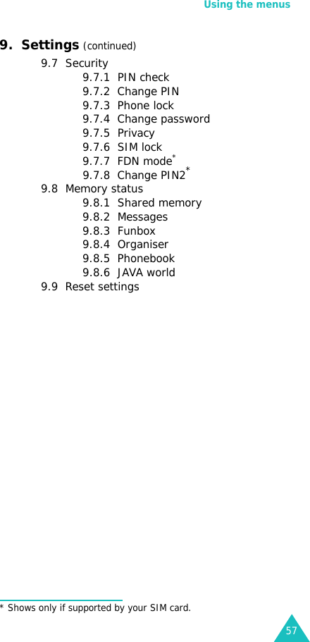 Using the menus579.  Settings (continued)9.7  Security9.7.1  PIN check9.7.2  Change PIN9.7.3  Phone lock9.7.4  Change password9.7.5  Privacy9.7.6  SIM lock9.7.7  FDN mode*9.7.8  Change PIN2*9.8  Memory status9.8.1  Shared memory9.8.2  Messages9.8.3  Funbox9.8.4  Organiser9.8.5  Phonebook9.8.6  JAVA world9.9  Reset settings* Shows only if supported by your SIM card.