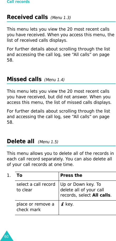 Call records60Received calls  (Menu 1.3) This menu lets you view the 20 most recent calls you have received. When you access this menu, the list of received calls displays.For further details about scrolling through the list and accessing the call log, see “All calls” on page 58.Missed calls  (Menu 1.4)This menu lets you view the 20 most recent calls you have received, but did not answer. When you access this menu, the list of missed calls displays.For further details about scrolling through the list and accessing the call log, see “All calls” on page 58.Delete all  (Menu 1.5) This menu allows you to delete all of the records in each call record separately. You can also delete all of your call records at one time.1.To Press theselect a call record to clear Up or Down key. To delete all of your call records, select All calls.place or remove a check mark  key.