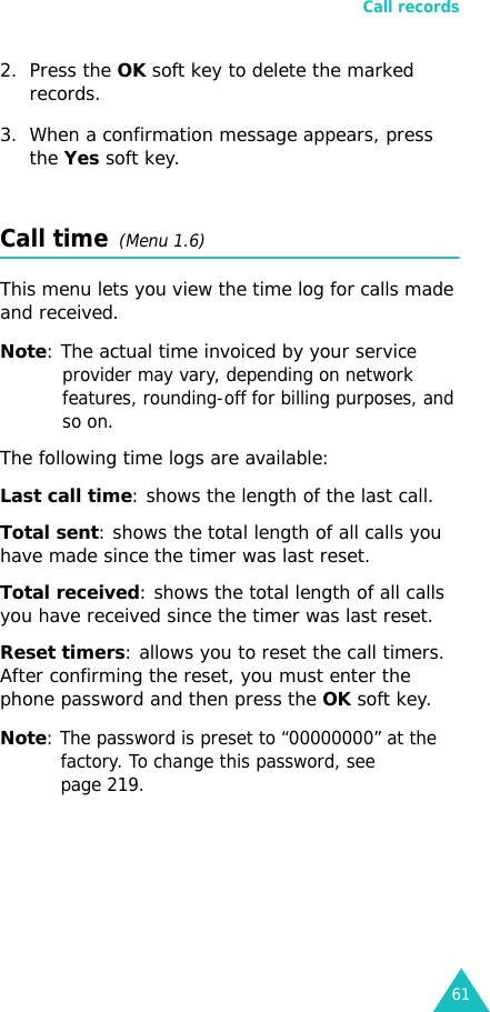 Call records612. Press the OK soft key to delete the marked records.3. When a confirmation message appears, press the Yes soft key.Call time  (Menu 1.6) This menu lets you view the time log for calls made and received. Note: The actual time invoiced by your service provider may vary, depending on network features, rounding-off for billing purposes, and so on.The following time logs are available:Last call time: shows the length of the last call.Total sent: shows the total length of all calls you have made since the timer was last reset.Total received: shows the total length of all calls you have received since the timer was last reset.Reset timers: allows you to reset the call timers. After confirming the reset, you must enter the phone password and then press the OK soft key.Note: The password is preset to “00000000” at the factory. To change this password, see page 219.