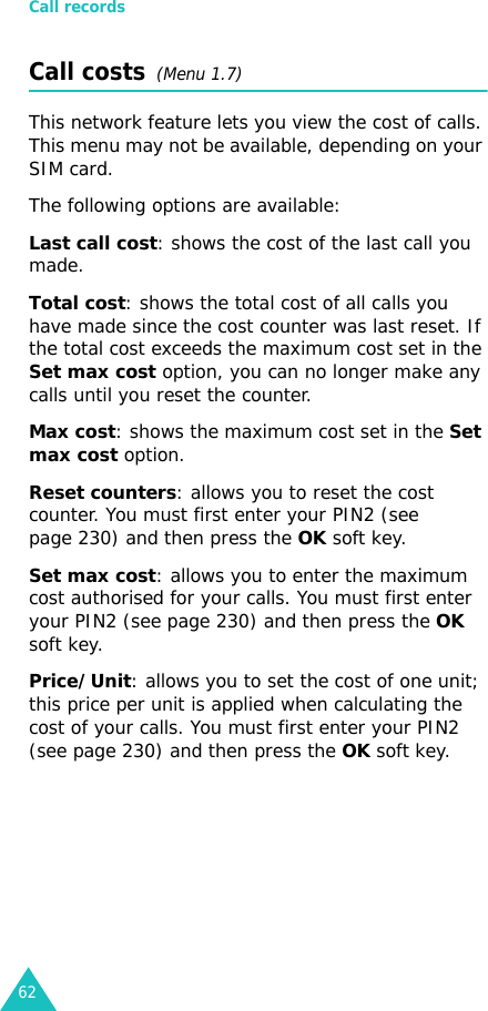 Call records62Call costs  (Menu 1.7) This network feature lets you view the cost of calls. This menu may not be available, depending on your SIM card.The following options are available:Last call cost: shows the cost of the last call you made.Total cost: shows the total cost of all calls you have made since the cost counter was last reset. If the total cost exceeds the maximum cost set in the Set max cost option, you can no longer make any calls until you reset the counter.Max cost: shows the maximum cost set in the Set max cost option.Reset counters: allows you to reset the cost counter. You must first enter your PIN2 (see page 230) and then press the OK soft key.Set max cost: allows you to enter the maximum cost authorised for your calls. You must first enter your PIN2 (see page 230) and then press the OK soft key.Price/Unit: allows you to set the cost of one unit; this price per unit is applied when calculating the cost of your calls. You must first enter your PIN2 (see page 230) and then press the OK soft key.