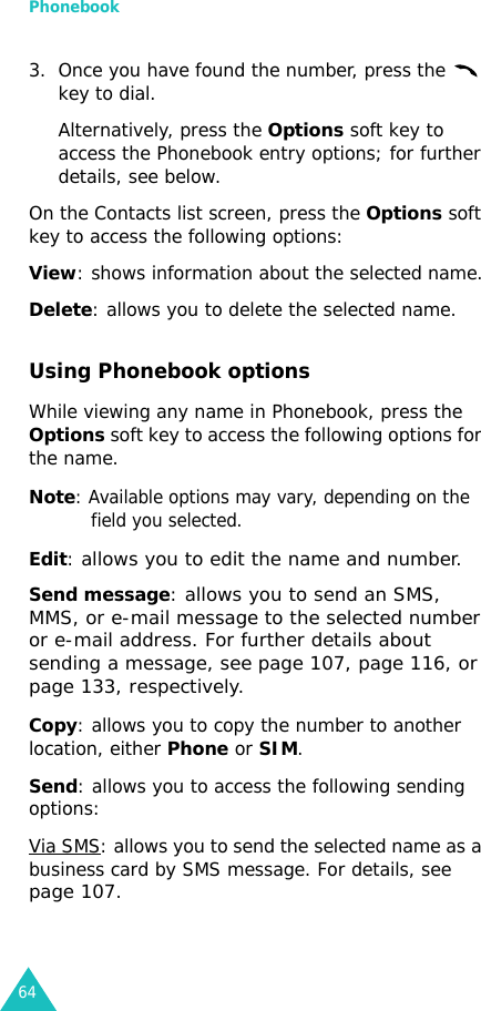 Phonebook643. Once you have found the number, press the   key to dial. Alternatively, press the Options soft key to access the Phonebook entry options; for further details, see below.On the Contacts list screen, press the Options soft key to access the following options:View: shows information about the selected name.Delete: allows you to delete the selected name.Using Phonebook optionsWhile viewing any name in Phonebook, press the Options soft key to access the following options for the name.Note: Available options may vary, depending on the field you selected.Edit: allows you to edit the name and number.Send message: allows you to send an SMS, MMS, or e-mail message to the selected number or e-mail address. For further details about sending a message, see page 107, page 116, or page 133, respectively.Copy: allows you to copy the number to another location, either Phone or SIM.Send: allows you to access the following sending options:Via SMS: allows you to send the selected name as a business card by SMS message. For details, see page 107.