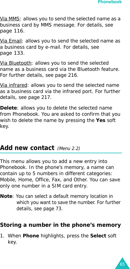 Phonebook65Via MMS: allows you to send the selected name as a business card by MMS message. For details, see page 116.Via Email: allows you to send the selected name as a business card by e-mail. For details, see page 133.Via Bluetooth: allows you to send the selected name as a business card via the Bluetooth feature. For further details, see page 216.Via infrared: allows you to send the selected name as a business card via the infrared port. For further details, see page 217.Delete: allows you to delete the selected name from Phonebook. You are asked to confirm that you wish to delete the name by pressing the Yes soft key.Add new contact  (Menu 2.2)This menu allows you to add a new entry into Phonebook. In the phone’s memory, a name can contain up to 5 numbers in different categories: Mobile, Home, Office, Fax, and Other. You can save only one number in a SIM card entry.Note: You can select a default memory location in which you want to save the number. For further details, see page 73.Storing a number in the phone’s memory1. When Phone highlights, press the Select soft key.