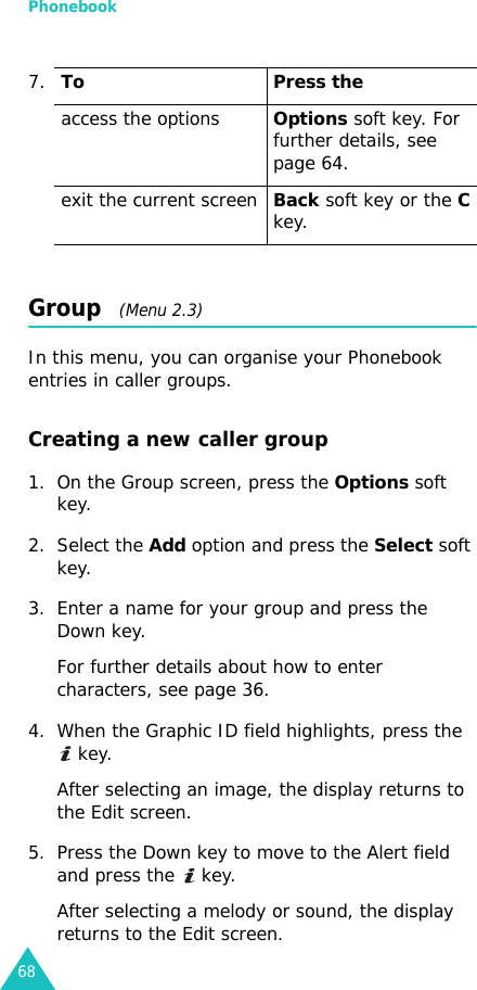 Phonebook68Group   (Menu 2.3)In this menu, you can organise your Phonebook entries in caller groups.Creating a new caller group1. On the Group screen, press the Options soft key.2. Select the Add option and press the Select soft key.3. Enter a name for your group and press the Down key.For further details about how to enter characters, see page 36.4. When the Graphic ID field highlights, press the  key.After selecting an image, the display returns to the Edit screen.5. Press the Down key to move to the Alert field and press the   key.After selecting a melody or sound, the display returns to the Edit screen.7.To Press theaccess the optionsOptions soft key. For further details, see page 64.exit the current screenBack soft key or the C key.