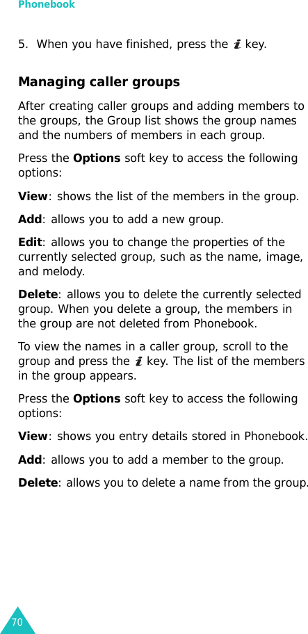 Phonebook705. When you have finished, press the   key.Managing caller groupsAfter creating caller groups and adding members to the groups, the Group list shows the group names and the numbers of members in each group.Press the Options soft key to access the following options:View: shows the list of the members in the group.Add: allows you to add a new group.Edit: allows you to change the properties of the currently selected group, such as the name, image, and melody.Delete: allows you to delete the currently selected group. When you delete a group, the members in the group are not deleted from Phonebook.To view the names in a caller group, scroll to the group and press the   key. The list of the members in the group appears. Press the Options soft key to access the following options:View: shows you entry details stored in Phonebook.Add: allows you to add a member to the group.Delete: allows you to delete a name from the group.