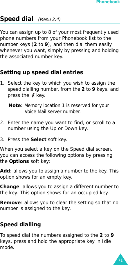 Phonebook71Speed dial   (Menu 2.4)You can assign up to 8 of your most frequently used phone numbers from your Phonebook list to the number keys (2 to 9), and then dial them easily whenever you want, simply by pressing and holding the associated number key.Setting up speed dial entries1. Select the key to which you wish to assign the speed dialling number, from the 2 to 9 keys, and press the   key.Note: Memory location 1 is reserved for your Voice Mail server number. 2. Enter the name you want to find, or scroll to a number using the Up or Down key.3. Press the Select soft key.When you select a key on the Speed dial screen, you can access the following options by pressing the Options soft key:Add: allows you to assign a number to the key. This option shows for an empty key.Change: allows you to assign a different number to the key. This option shows for an occupied key.Remove: allows you to clear the setting so that no number is assigned to the key.Speed diallingTo speed dial the numbers assigned to the 2 to 9 keys, press and hold the appropriate key in Idle mode.