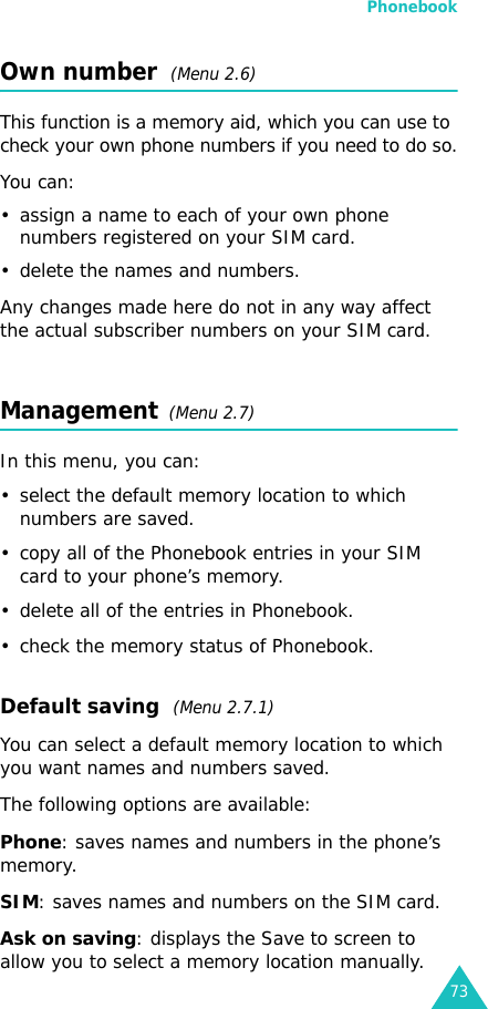 Phonebook73Own number  (Menu 2.6) This function is a memory aid, which you can use to check your own phone numbers if you need to do so.You can:• assign a name to each of your own phone numbers registered on your SIM card.• delete the names and numbers.Any changes made here do not in any way affect the actual subscriber numbers on your SIM card.Management  (Menu 2.7)In this menu, you can:• select the default memory location to which numbers are saved. • copy all of the Phonebook entries in your SIM card to your phone’s memory.• delete all of the entries in Phonebook.• check the memory status of Phonebook.Default saving  (Menu 2.7.1)You can select a default memory location to which you want names and numbers saved.The following options are available:Phone: saves names and numbers in the phone’s memory.SIM: saves names and numbers on the SIM card.Ask on saving: displays the Save to screen to allow you to select a memory location manually.