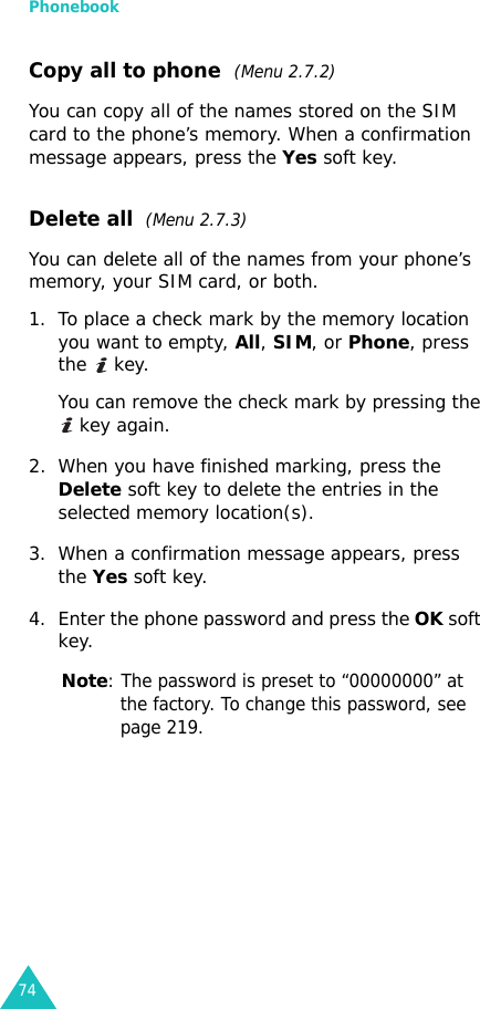 Phonebook74Copy all to phone  (Menu 2.7.2)You can copy all of the names stored on the SIM card to the phone’s memory. When a confirmation message appears, press the Yes soft key.Delete all  (Menu 2.7.3) You can delete all of the names from your phone’s memory, your SIM card, or both.1. To place a check mark by the memory location you want to empty, All, SIM, or Phone, press the  key.You can remove the check mark by pressing the  key again.2. When you have finished marking, press the Delete soft key to delete the entries in the selected memory location(s).3. When a confirmation message appears, press the Yes soft key.4. Enter the phone password and press the OK soft key.Note: The password is preset to “00000000” at the factory. To change this password, see page 219.